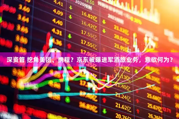 深资管 挖角美团、携程？京东被曝进军酒旅业务，意欲何为？