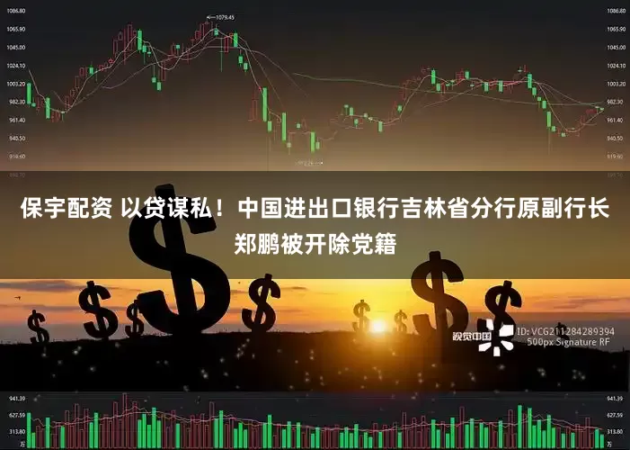 保宇配资 以贷谋私！中国进出口银行吉林省分行原副行长郑鹏被开除党籍