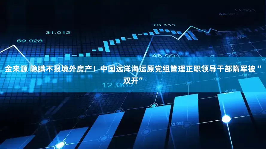 金来源 隐瞒不报境外房产！中国远洋海运原党组管理正职领导干部隋军被“双开”