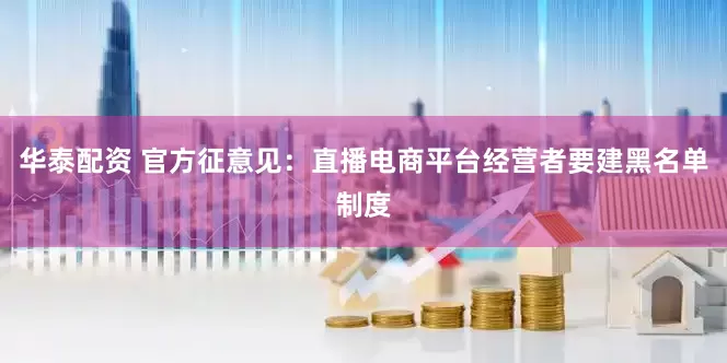 华泰配资 官方征意见：直播电商平台经营者要建黑名单制度