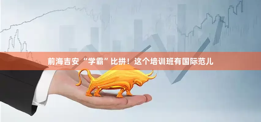 前海吉安 “学霸”比拼！这个培训班有国际范儿