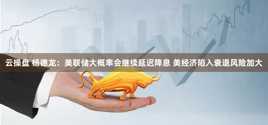 云操盘 杨德龙：美联储大概率会继续延迟降息 美经济陷入衰退风险加大