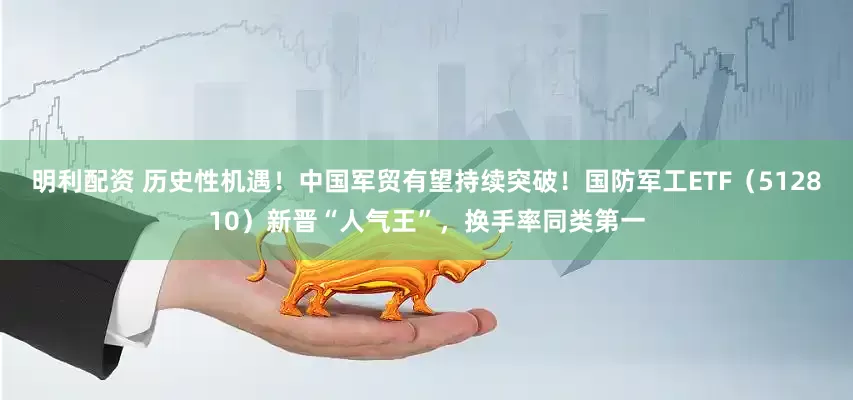 明利配资 历史性机遇！中国军贸有望持续突破！国防军工ETF（512810）新晋“人气王”，换手率同类第一