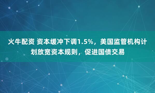 火牛配资 资本缓冲下调1.5%，美国监管机构计划放宽资本规则，促进国债交易