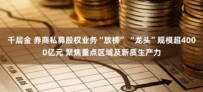千层金 券商私募股权业务“放榜” “龙头”规模超4000亿元 聚焦重点区域及新质生产力