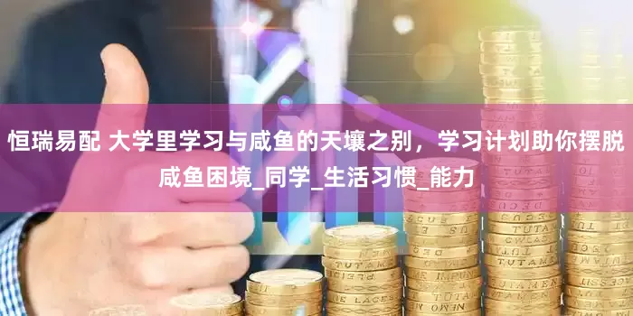 恒瑞易配 大学里学习与咸鱼的天壤之别，学习计划助你摆脱咸鱼困境_同学_生活习惯_能力