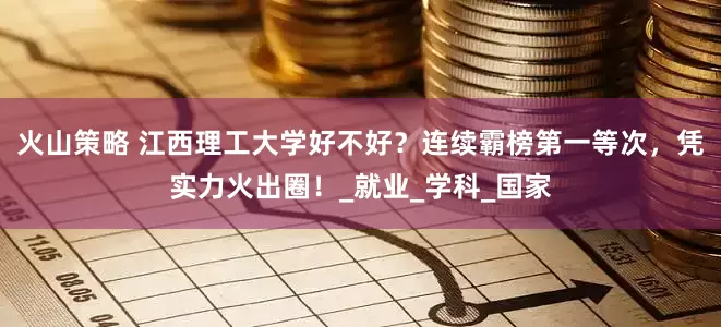 火山策略 江西理工大学好不好？连续霸榜第一等次，凭实力火出圈！_就业_学科_国家