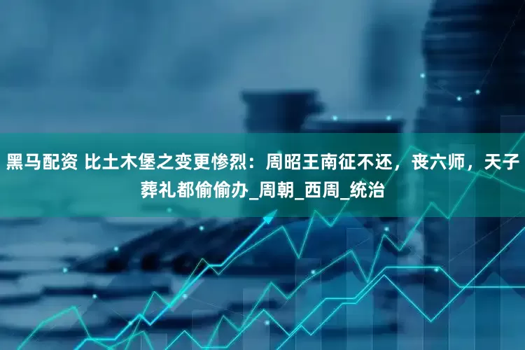 黑马配资 比土木堡之变更惨烈：周昭王南征不还，丧六师，天子葬礼都偷偷办_周朝_西周_统治