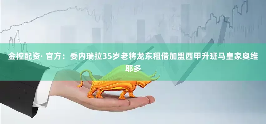 金控配资· 官方：委内瑞拉35岁老将龙东租借加盟西甲升班马皇家奥维耶多