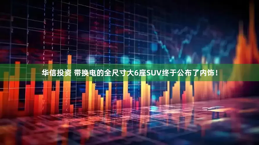 华信投资 带换电的全尺寸大6座SUV终于公布了内饰！
