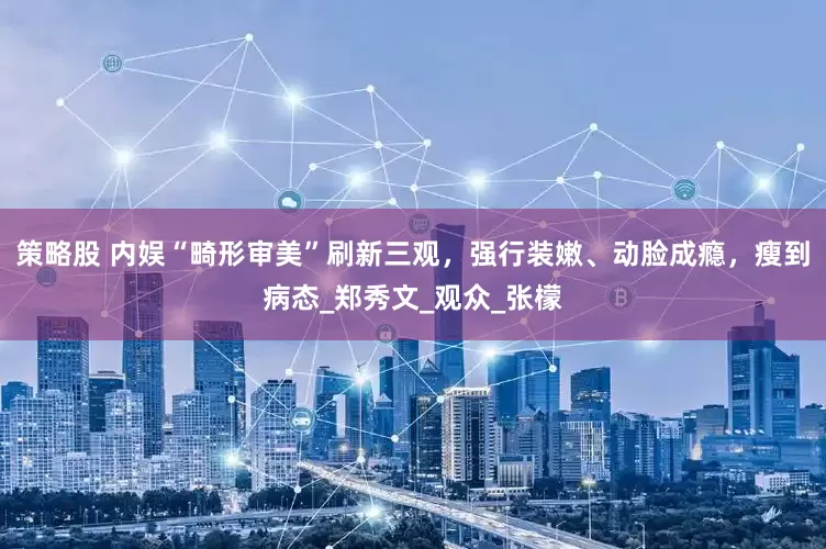 策略股 内娱“畸形审美”刷新三观，强行装嫩、动脸成瘾，瘦到病态_郑秀文_观众_张檬