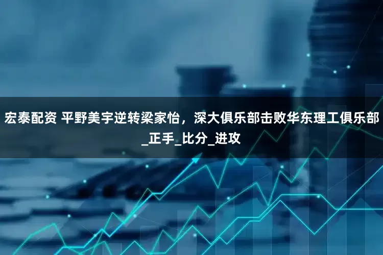 宏泰配资 平野美宇逆转梁家怡，深大俱乐部击败华东理工俱乐部_正手_比分_进攻