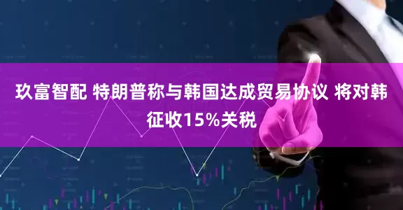 玖富智配 特朗普称与韩国达成贸易协议 将对韩征收15%关税