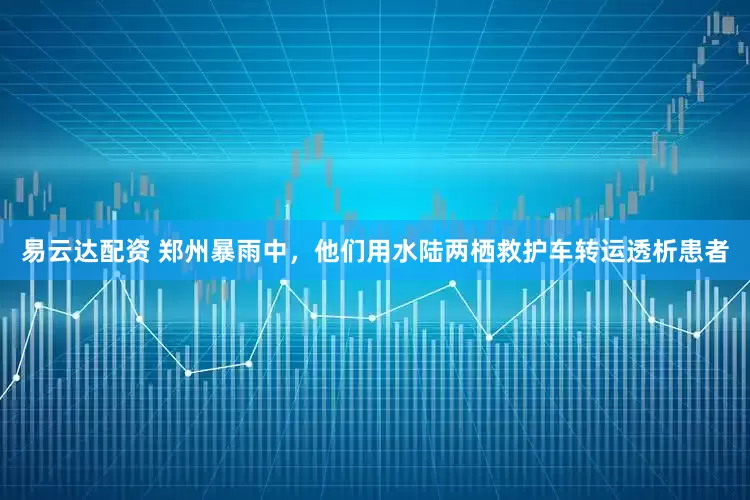 易云达配资 郑州暴雨中，他们用水陆两栖救护车转运透析患者