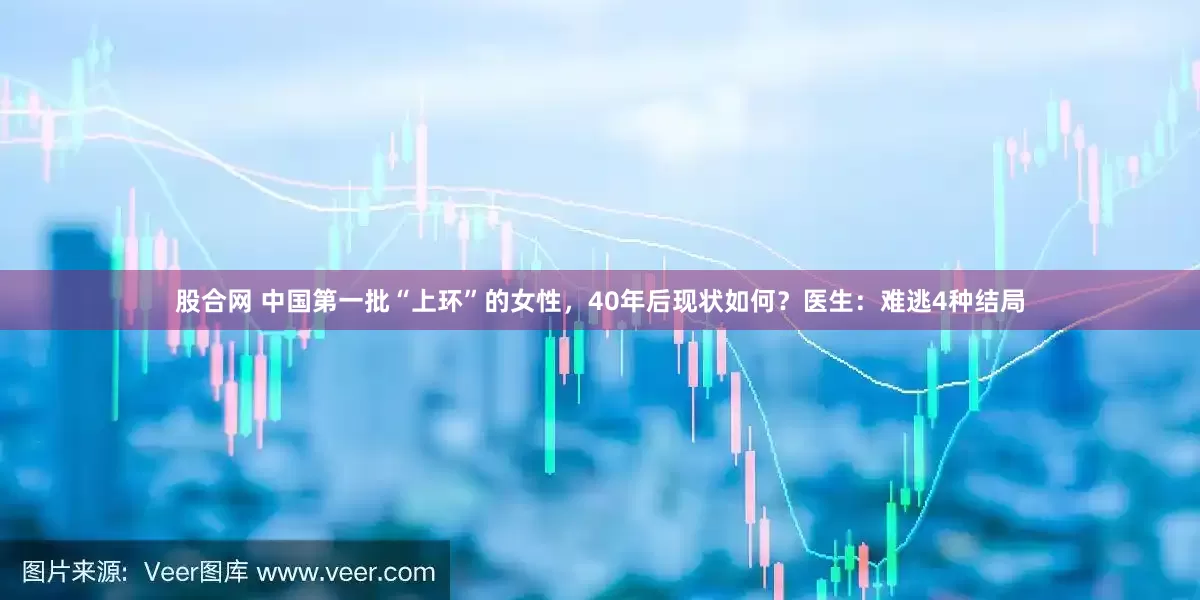 股合网 中国第一批“上环”的女性，40年后现状如何？医生：难逃4种结局