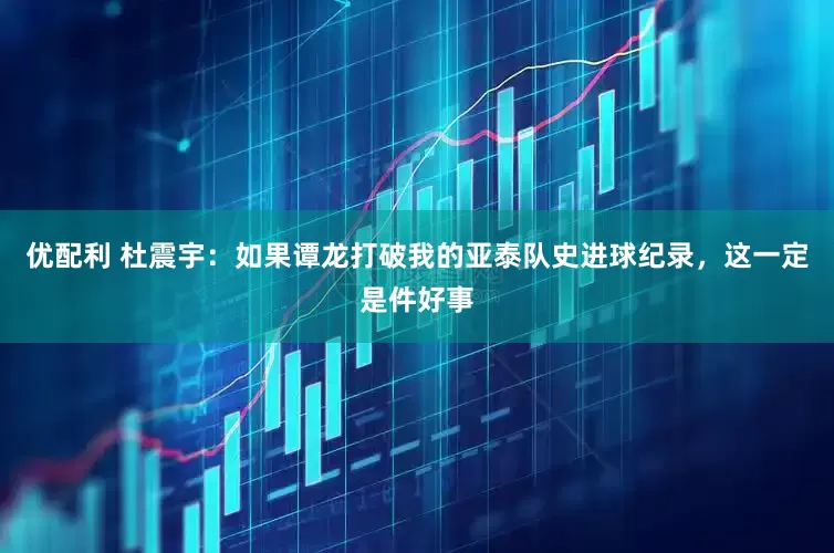 优配利 杜震宇：如果谭龙打破我的亚泰队史进球纪录，这一定是件好事