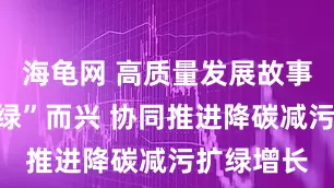 海龟网 高质量发展故事汇丨向“绿”而兴 协同推进降碳减污扩绿增长