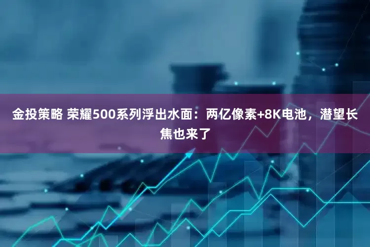 金投策略 荣耀500系列浮出水面：两亿像素+8K电池，潜望长焦也来了