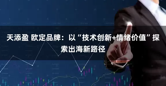 天添盈 欧定品牌：以“技术创新+情绪价值”探索出海新路径