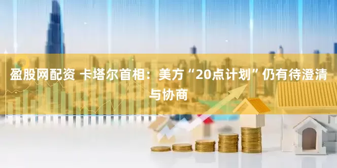 盈股网配资 卡塔尔首相：美方“20点计划”仍有待澄清与协商