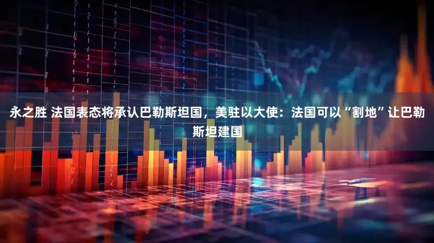 永之胜 法国表态将承认巴勒斯坦国，美驻以大使：法国可以“割地”让巴勒斯坦建国