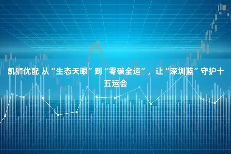 凯狮优配 从“生态天眼”到“零碳全运”，让“深圳蓝”守护十五运会