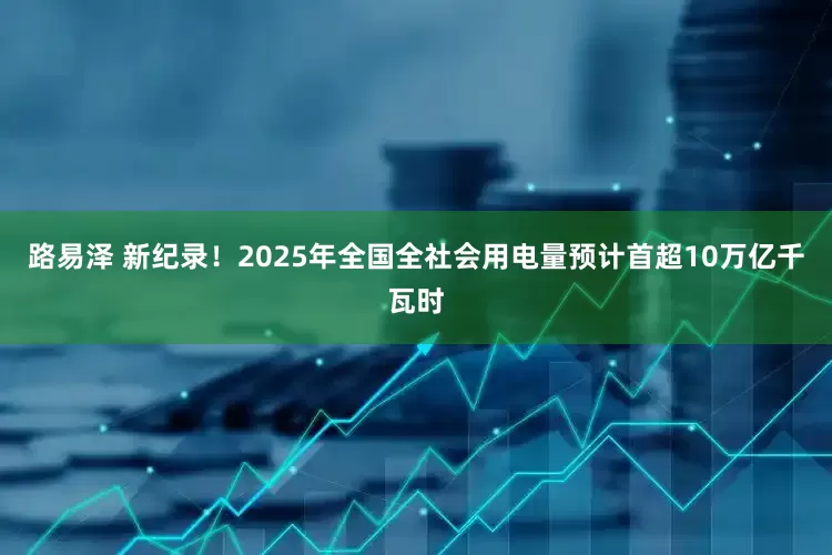 路易泽 新纪录！2025年全国全社会用电量预计首超10万亿千瓦时