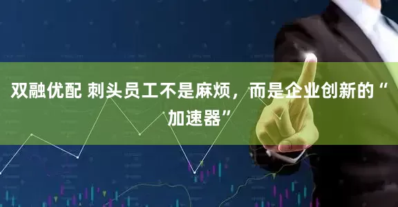 双融优配 刺头员工不是麻烦,而是企业创新的“加速器”