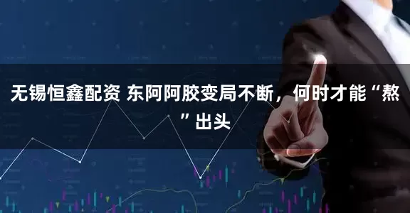 无锡恒鑫配资 东阿阿胶变局不断,何时才能“熬”出头