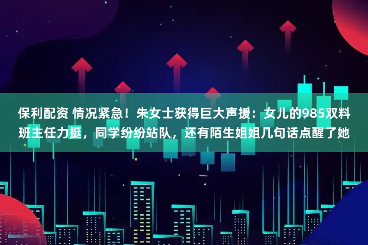 保利配资 情况紧急！朱女士获得巨大声援：女儿的985双料班主任力挺，同学纷纷站队，还有陌生姐姐几句话点醒了她