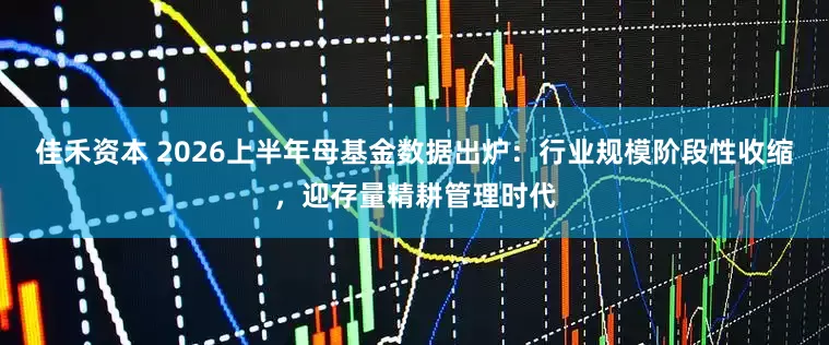 佳禾资本 2026上半年母基金数据出炉：行业规模阶段性收缩，迎存量精耕管理时代
